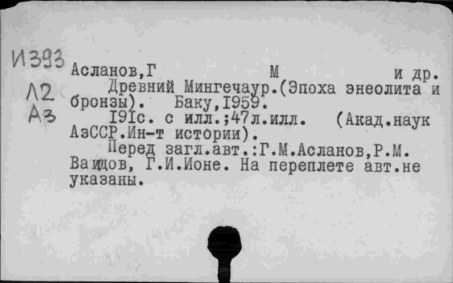 ﻿иззь
Л2
Аг»
Асланов,?	М	и др.
Древний Мингечаур.(Эпоха энеолита и бронзы). Баку,1959.
191с. с илл.;47л.илл. (Акад.наук АзССР.Ин-т истории).
Перед загл.авт.:Г.М.Асланов,P.М. Вавдов, Г.И.Ионе. На переплете авт.не указаны.